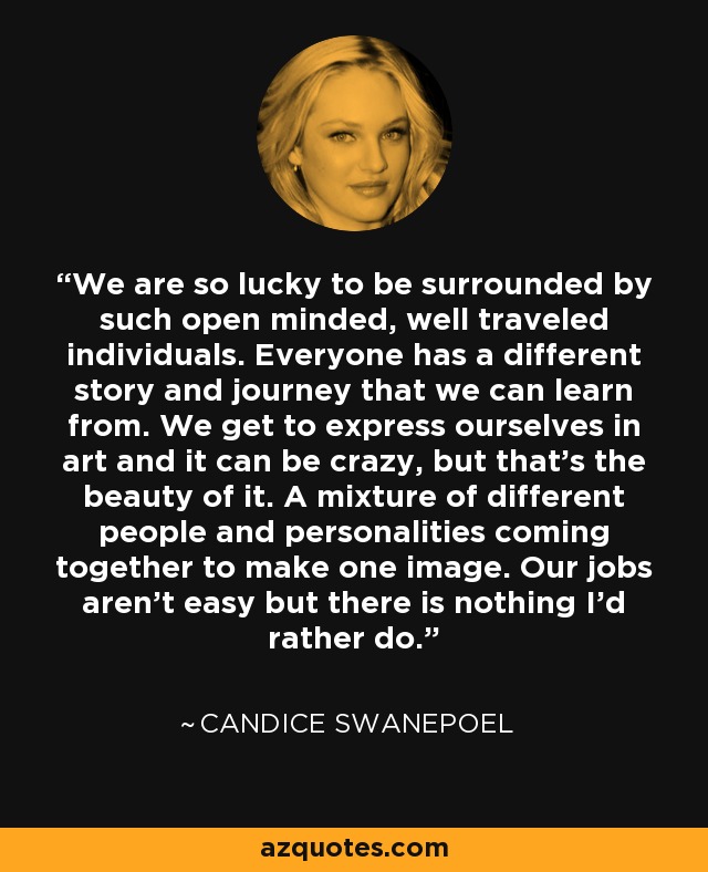 We are so lucky to be surrounded by such open minded, well traveled individuals. Everyone has a different story and journey that we can learn from. We get to express ourselves in art and it can be crazy, but that’s the beauty of it. A mixture of different people and personalities coming together to make one image. Our jobs aren’t easy but there is nothing I’d rather do. - Candice Swanepoel