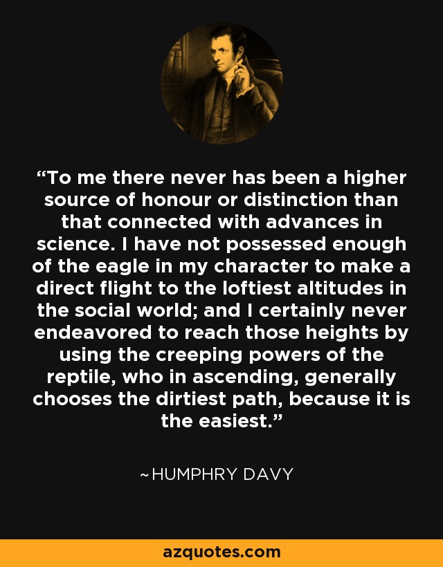 To me there never has been a higher source of honour or distinction than that connected with advances in science. I have not possessed enough of the eagle in my character to make a direct flight to the loftiest altitudes in the social world; and I certainly never endeavored to reach those heights by using the creeping powers of the reptile, who in ascending, generally chooses the dirtiest path, because it is the easiest. - Humphry Davy