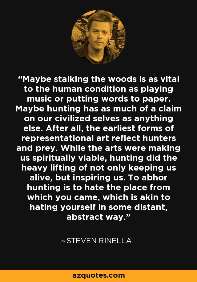 Maybe stalking the woods is as vital to the human condition as playing music or putting words to paper. Maybe hunting has as much of a claim on our civilized selves as anything else. After all, the earliest forms of representational art reflect hunters and prey. While the arts were making us spiritually viable, hunting did the heavy lifting of not only keeping us alive, but inspiring us. To abhor hunting is to hate the place from which you came, which is akin to hating yourself in some distant, abstract way. - Steven Rinella