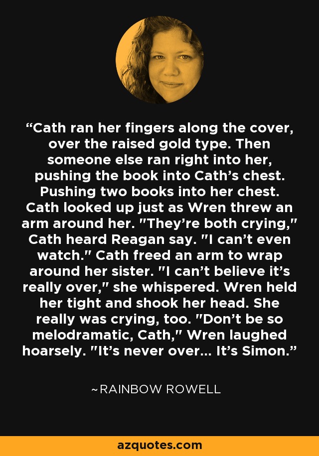 Cath ran her fingers along the cover, over the raised gold type. Then someone else ran right into her, pushing the book into Cath's chest. Pushing two books into her chest. Cath looked up just as Wren threw an arm around her. 