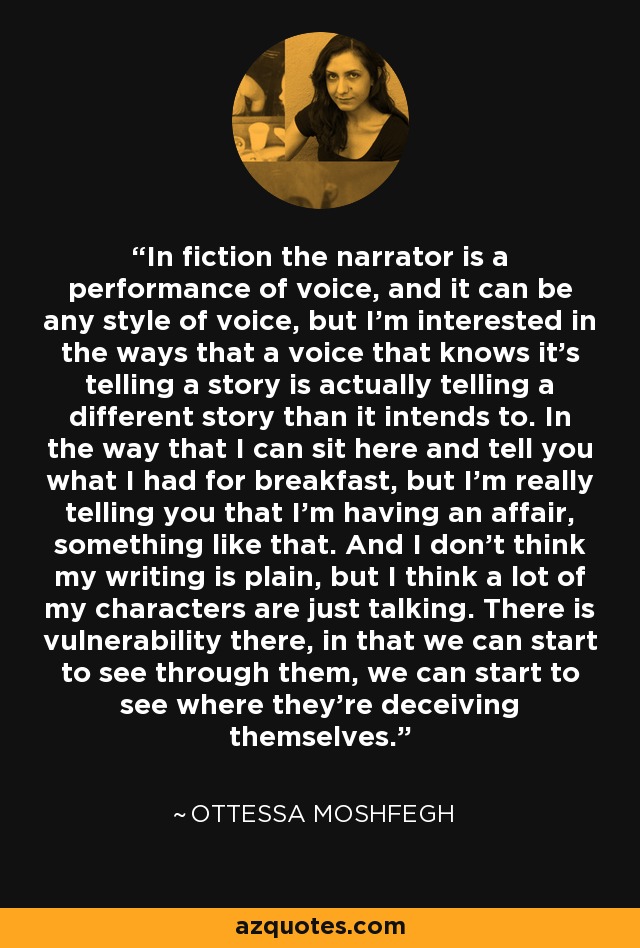 In fiction the narrator is a performance of voice, and it can be any style of voice, but I'm interested in the ways that a voice that knows it's telling a story is actually telling a different story than it intends to. In the way that I can sit here and tell you what I had for breakfast, but I'm really telling you that I'm having an affair, something like that. And I don't think my writing is plain, but I think a lot of my characters are just talking. There is vulnerability there, in that we can start to see through them, we can start to see where they're deceiving themselves. - Ottessa Moshfegh