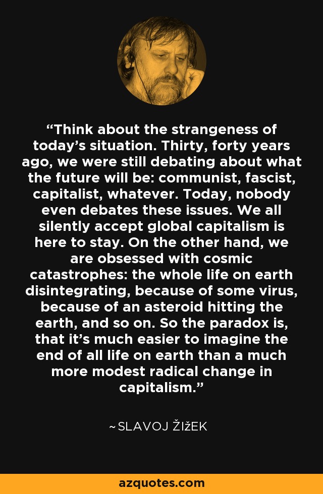 Think about the strangeness of today's situation. Thirty, forty years ago, we were still debating about what the future will be: communist, fascist, capitalist, whatever. Today, nobody even debates these issues. We all silently accept global capitalism is here to stay. On the other hand, we are obsessed with cosmic catastrophes: the whole life on earth disintegrating, because of some virus, because of an asteroid hitting the earth, and so on. So the paradox is, that it's much easier to imagine the end of all life on earth than a much more modest radical change in capitalism. - Slavoj Žižek