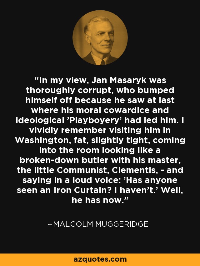 In my view, Jan Masaryk was thoroughly corrupt, who bumped himself off because he saw at last where his moral cowardice and ideological 'Playboyery' had led him. I vividly remember visiting him in Washington, fat, slightly tight, coming into the room looking like a broken-down butler with his master, the little Communist, Clementis, - and saying in a loud voice: 'Has anyone seen an Iron Curtain? I haven't.' Well, he has now. - Malcolm Muggeridge