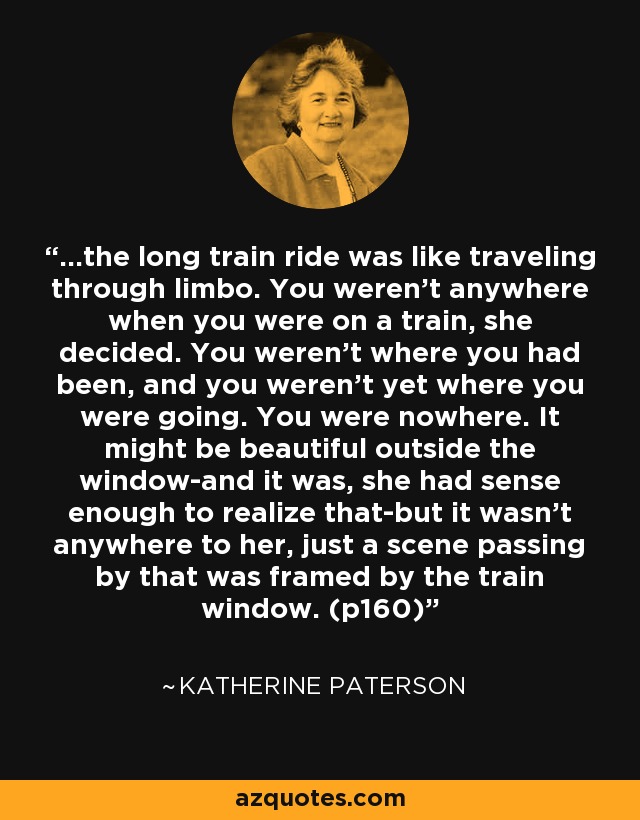 ...the long train ride was like traveling through limbo. You weren't anywhere when you were on a train, she decided. You weren't where you had been, and you weren't yet where you were going. You were nowhere. It might be beautiful outside the window-and it was, she had sense enough to realize that-but it wasn't anywhere to her, just a scene passing by that was framed by the train window. (p160) - Katherine Paterson