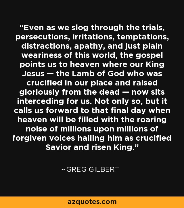 Even as we slog through the trials, persecutions, irritations, temptations, distractions, apathy, and just plain weariness of this world, the gospel points us to heaven where our King Jesus — the Lamb of God who was crucified in our place and raised gloriously from the dead — now sits interceding for us. Not only so, but it calls us forward to that final day when heaven will be filled with the roaring noise of millions upon millions of forgiven voices hailing him as crucified Savior and risen King. - Greg Gilbert
