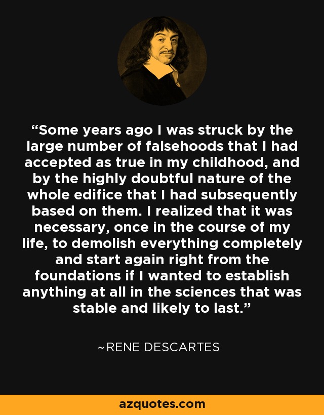 Some years ago I was struck by the large number of falsehoods that I had accepted as true in my childhood, and by the highly doubtful nature of the whole edifice that I had subsequently based on them. I realized that it was necessary, once in the course of my life, to demolish everything completely and start again right from the foundations if I wanted to establish anything at all in the sciences that was stable and likely to last. - Rene Descartes