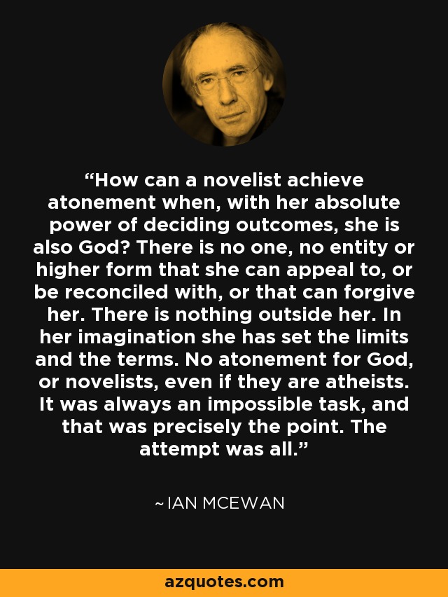 How can a novelist achieve atonement when, with her absolute power of deciding outcomes, she is also God? There is no one, no entity or higher form that she can appeal to, or be reconciled with, or that can forgive her. There is nothing outside her. In her imagination she has set the limits and the terms. No atonement for God, or novelists, even if they are atheists. It was always an impossible task, and that was precisely the point. The attempt was all. - Ian Mcewan
