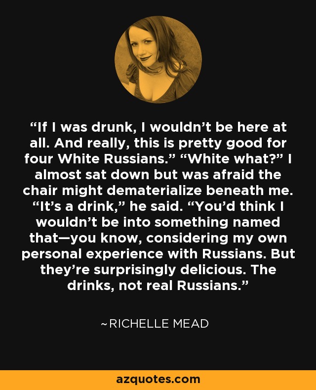 If I was drunk, I wouldn’t be here at all. And really, this is pretty good for four White Russians.” “White what?” I almost sat down but was afraid the chair might dematerialize beneath me. “It’s a drink,” he said. “You’d think I wouldn’t be into something named that—you know, considering my own personal experience with Russians. But they’re surprisingly delicious. The drinks, not real Russians. - Richelle Mead