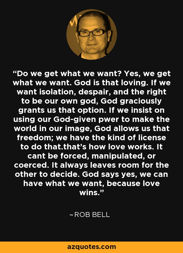 Do we get what we want? Yes, we get what we want. God is that loving. If we want isolation, despair, and the right to be our own god, God graciously grants us that option. If we insist on using our God-given pwer to make the world in our image, God allows us that freedom; we have the kind of license to do that.that's how love works. It cant be forced, manipulated, or coerced. It always leaves room for the other to decide. God says yes, we can have what we want, because love wins. - Rob Bell