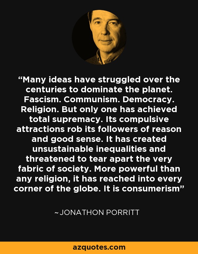 Many ideas have struggled over the centuries to dominate the planet. Fascism. Communism. Democracy. Religion. But only one has achieved total supremacy. Its compulsive attractions rob its followers of reason and good sense. It has created unsustainable inequalities and threatened to tear apart the very fabric of society. More powerful than any religion, it has reached into every corner of the globe. It is consumerism - Jonathon Porritt