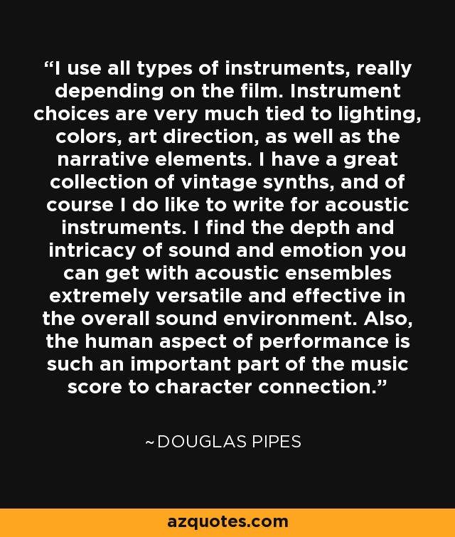 I use all types of instruments, really depending on the film. Instrument choices are very much tied to lighting, colors, art direction, as well as the narrative elements. I have a great collection of vintage synths, and of course I do like to write for acoustic instruments. I find the depth and intricacy of sound and emotion you can get with acoustic ensembles extremely versatile and effective in the overall sound environment. Also, the human aspect of performance is such an important part of the music score to character connection. - Douglas Pipes