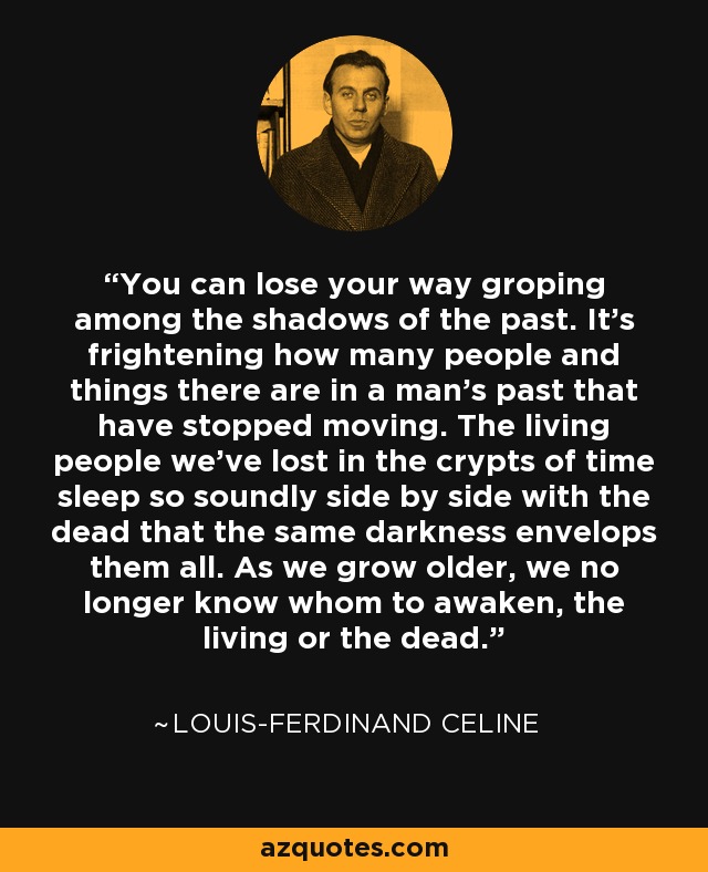 You can lose your way groping among the shadows of the past. It's frightening how many people and things there are in a man's past that have stopped moving. The living people we've lost in the crypts of time sleep so soundly side by side with the dead that the same darkness envelops them all. As we grow older, we no longer know whom to awaken, the living or the dead. - Louis-Ferdinand Celine