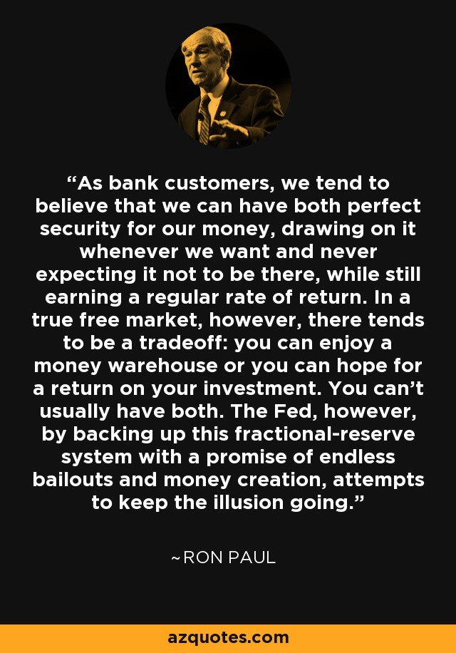 As bank customers, we tend to believe that we can have both perfect security for our money, drawing on it whenever we want and never expecting it not to be there, while still earning a regular rate of return. In a true free market, however, there tends to be a tradeoff: you can enjoy a money warehouse or you can hope for a return on your investment. You can't usually have both. The Fed, however, by backing up this fractional-reserve system with a promise of endless bailouts and money creation, attempts to keep the illusion going. - Ron Paul