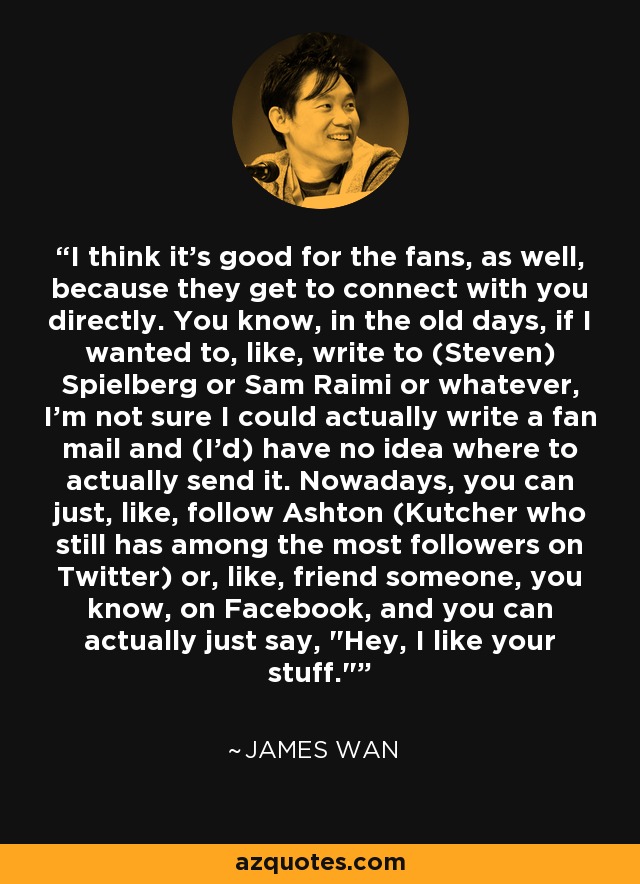 I think it's good for the fans, as well, because they get to connect with you directly. You know, in the old days, if I wanted to, like, write to (Steven) Spielberg or Sam Raimi or whatever, I'm not sure I could actually write a fan mail and (I'd) have no idea where to actually send it. Nowadays, you can just, like, follow Ashton (Kutcher who still has among the most followers on Twitter) or, like, friend someone, you know, on Facebook, and you can actually just say, 