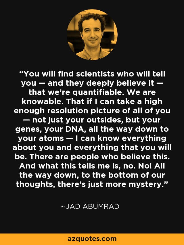 You will find scientists who will tell you — and they deeply believe it — that we’re quantifiable. We are knowable. That if I can take a high enough resolution picture of all of you — not just your outsides, but your genes, your DNA, all the way down to your atoms — I can know everything about you and everything that you will be. There are people who believe this. And what this tells me is, no. No! All the way down, to the bottom of our thoughts, there’s just more mystery. - Jad Abumrad