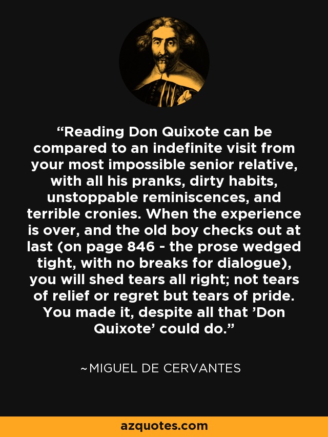 Reading Don Quixote can be compared to an indefinite visit from your most impossible senior relative, with all his pranks, dirty habits, unstoppable reminiscences, and terrible cronies. When the experience is over, and the old boy checks out at last (on page 846 - the prose wedged tight, with no breaks for dialogue), you will shed tears all right; not tears of relief or regret but tears of pride. You made it, despite all that 'Don Quixote' could do. - Miguel de Cervantes