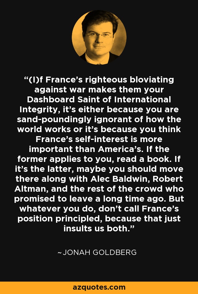(I)f France's righteous bloviating against war makes them your Dashboard Saint of International Integrity, it's either because you are sand-poundingly ignorant of how the world works or it's because you think France's self-interest is more important than America's. If the former applies to you, read a book. If it's the latter, maybe you should move there along with Alec Baldwin, Robert Altman, and the rest of the crowd who promised to leave a long time ago. But whatever you do, don't call France's position principled, because that just insults us both. - Jonah Goldberg