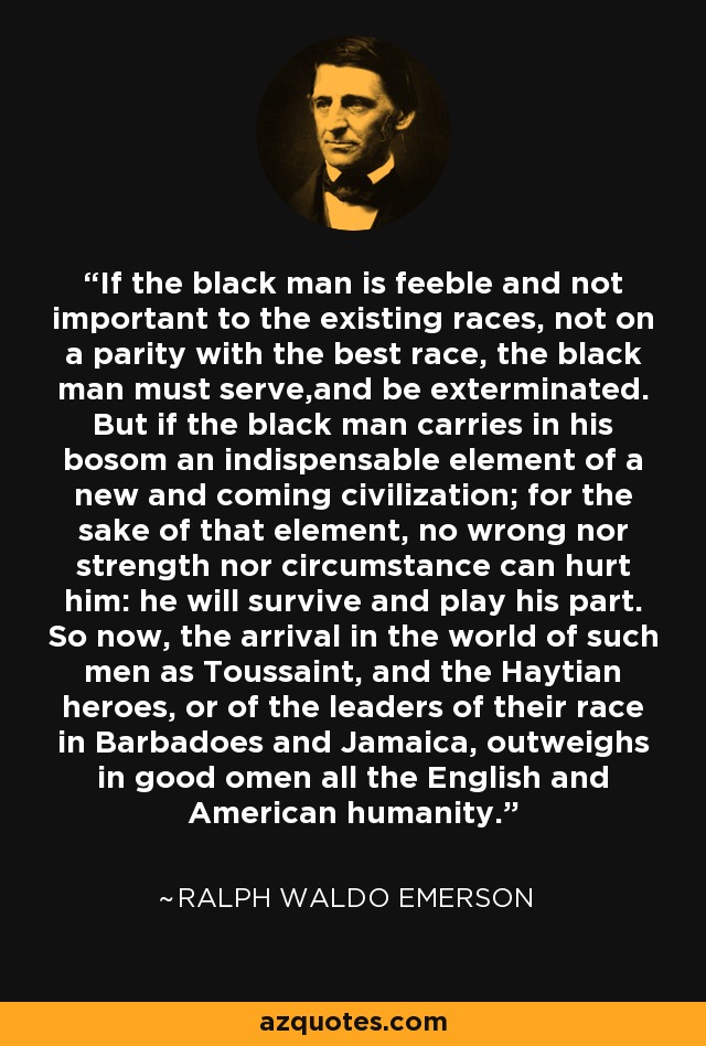 If the black man is feeble and not important to the existing races, not on a parity with the best race, the black man must serve,and be exterminated. But if the black man carries in his bosom an indispensable element of a new and coming civilization; for the sake of that element, no wrong nor strength nor circumstance can hurt him: he will survive and play his part. So now, the arrival in the world of such men as Toussaint, and the Haytian heroes, or of the leaders of their race in Barbadoes and Jamaica, outweighs in good omen all the English and American humanity. - Ralph Waldo Emerson