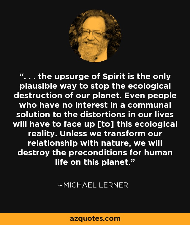 . . . the upsurge of Spirit is the only plausible way to stop the ecological destruction of our planet. Even people who have no interest in a communal solution to the distortions in our lives will have to face up [to] this ecological reality. Unless we transform our relationship with nature, we will destroy the preconditions for human life on this planet. - Michael Lerner