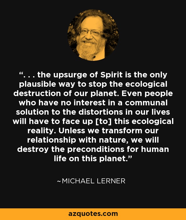 . . . the upsurge of Spirit is the only plausible way to stop the ecological destruction of our planet. Even people who have no interest in a communal solution to the distortions in our lives will have to face up [to] this ecological reality. Unless we transform our relationship with nature, we will destroy the preconditions for human life on this planet. - Michael Lerner