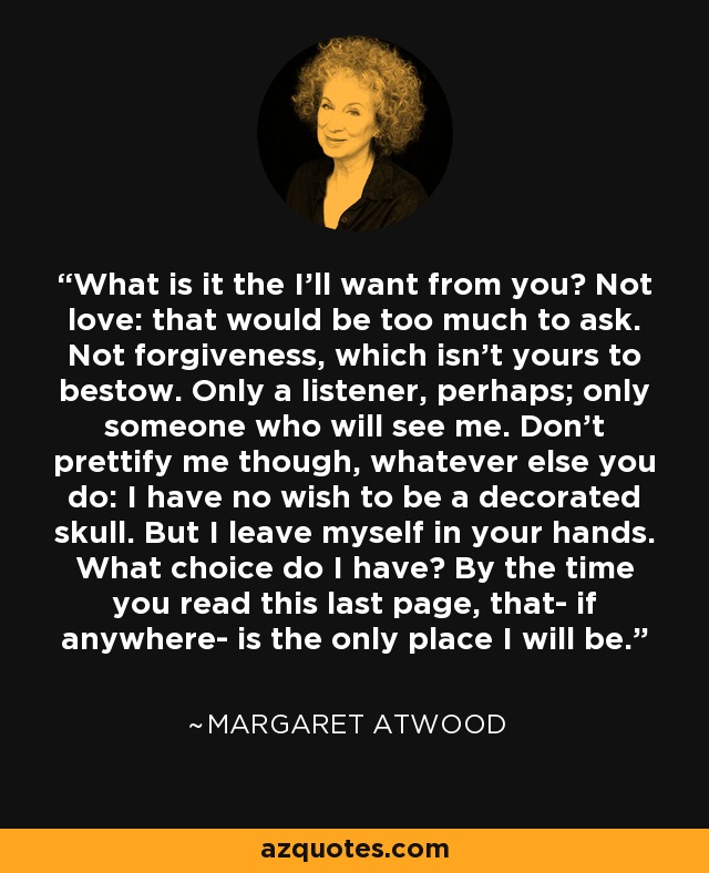 What is it the I'll want from you? Not love: that would be too much to ask. Not forgiveness, which isn't yours to bestow. Only a listener, perhaps; only someone who will see me. Don't prettify me though, whatever else you do: I have no wish to be a decorated skull. But I leave myself in your hands. What choice do I have? By the time you read this last page, that- if anywhere- is the only place I will be. - Margaret Atwood