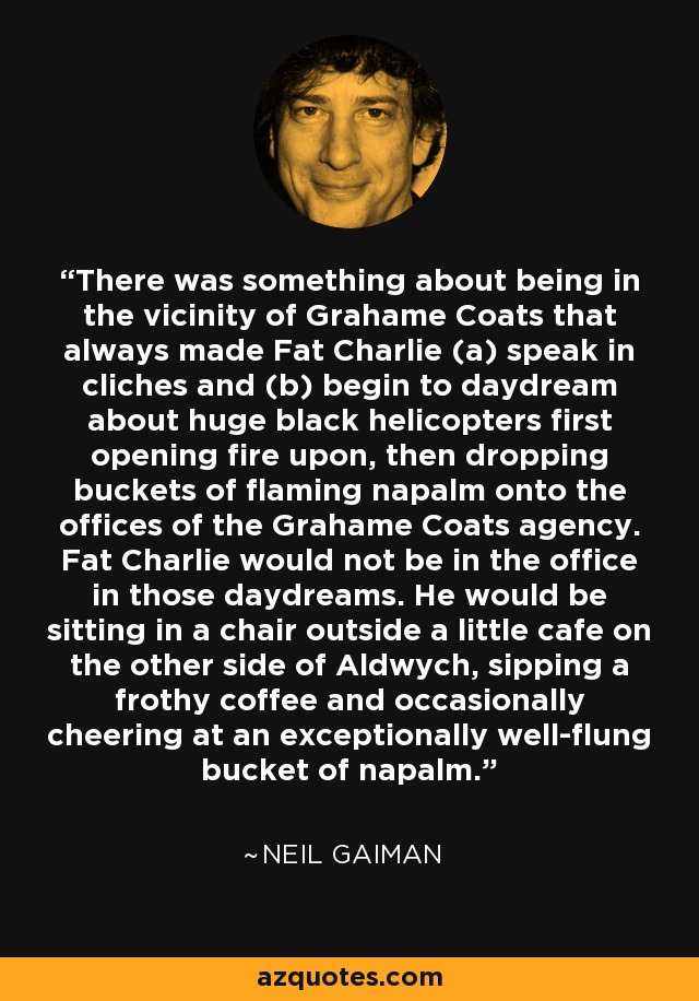 There was something about being in the vicinity of Grahame Coats that always made Fat Charlie (a) speak in cliches and (b) begin to daydream about huge black helicopters first opening fire upon, then dropping buckets of flaming napalm onto the offices of the Grahame Coats agency. Fat Charlie would not be in the office in those daydreams. He would be sitting in a chair outside a little cafe on the other side of Aldwych, sipping a frothy coffee and occasionally cheering at an exceptionally well-flung bucket of napalm. - Neil Gaiman