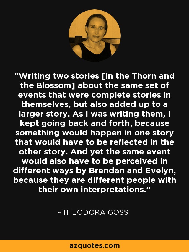 Writing two stories [in the Thorn and the Blossom] about the same set of events that were complete stories in themselves, but also added up to a larger story. As I was writing them, I kept going back and forth, because something would happen in one story that would have to be reflected in the other story. And yet the same event would also have to be perceived in different ways by Brendan and Evelyn, because they are different people with their own interpretations. - Theodora Goss