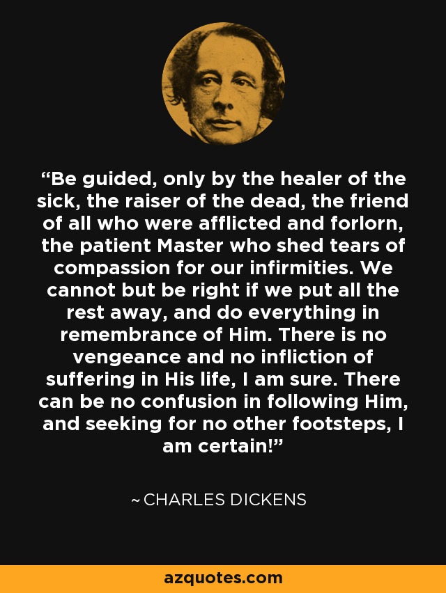 Be guided, only by the healer of the sick, the raiser of the dead, the friend of all who were afflicted and forlorn, the patient Master who shed tears of compassion for our infirmities. We cannot but be right if we put all the rest away, and do everything in remembrance of Him. There is no vengeance and no infliction of suffering in His life, I am sure. There can be no confusion in following Him, and seeking for no other footsteps, I am certain! - Charles Dickens