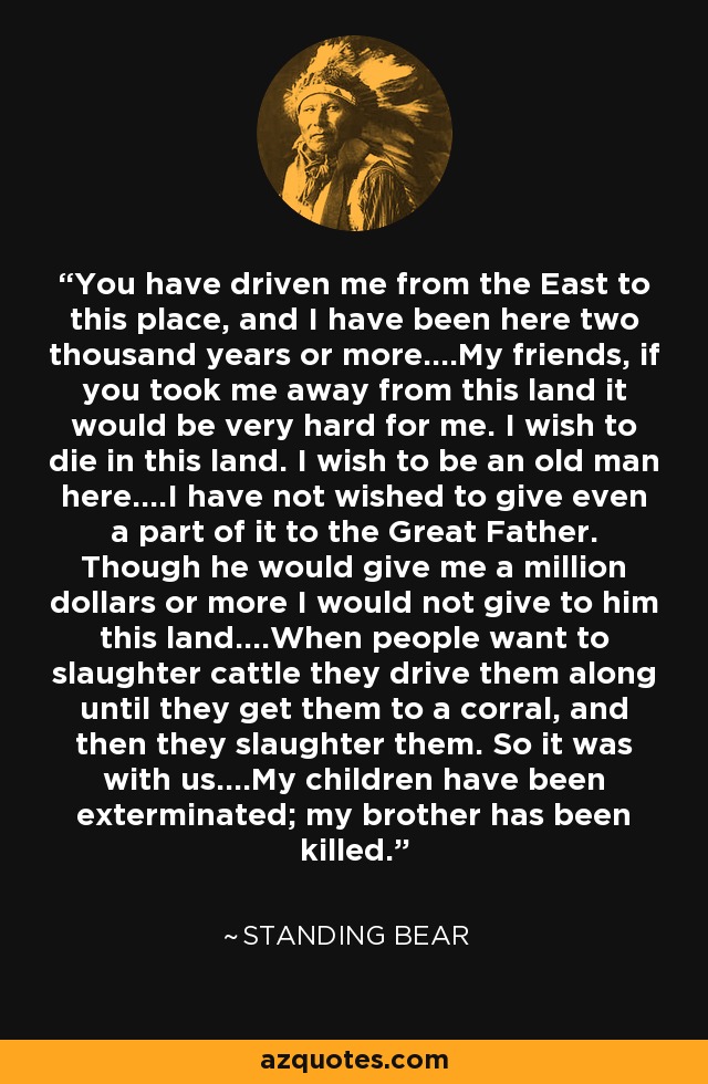 You have driven me from the East to this place, and I have been here two thousand years or more....My friends, if you took me away from this land it would be very hard for me. I wish to die in this land. I wish to be an old man here....I have not wished to give even a part of it to the Great Father. Though he would give me a million dollars or more I would not give to him this land....When people want to slaughter cattle they drive them along until they get them to a corral, and then they slaughter them. So it was with us....My children have been exterminated; my brother has been killed. - Standing Bear