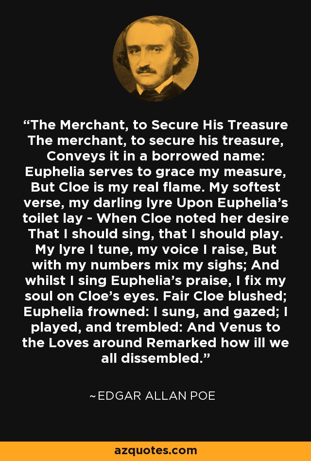 The Merchant, to Secure His Treasure The merchant, to secure his treasure, Conveys it in a borrowed name: Euphelia serves to grace my measure, But Cloe is my real flame. My softest verse, my darling lyre Upon Euphelia's toilet lay - When Cloe noted her desire That I should sing, that I should play. My lyre I tune, my voice I raise, But with my numbers mix my sighs; And whilst I sing Euphelia's praise, I fix my soul on Cloe's eyes. Fair Cloe blushed; Euphelia frowned: I sung, and gazed; I played, and trembled: And Venus to the Loves around Remarked how ill we all dissembled. - Edgar Allan Poe