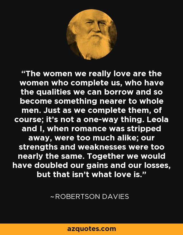 The women we really love are the women who complete us, who have the qualities we can borrow and so become something nearer to whole men. Just as we complete them, of course; it’s not a one-way thing. Leola and I, when romance was stripped away, were too much alike; our strengths and weaknesses were too nearly the same. Together we would have doubled our gains and our losses, but that isn’t what love is. - Robertson Davies