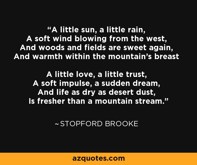 A little sun, a little rain, A soft wind blowing from the west, And woods and fields are sweet again, And warmth within the mountain's breast A little love, a little trust, A soft impulse, a sudden dream, And life as dry as desert dust, Is fresher than a mountain stream. - Stopford Brooke