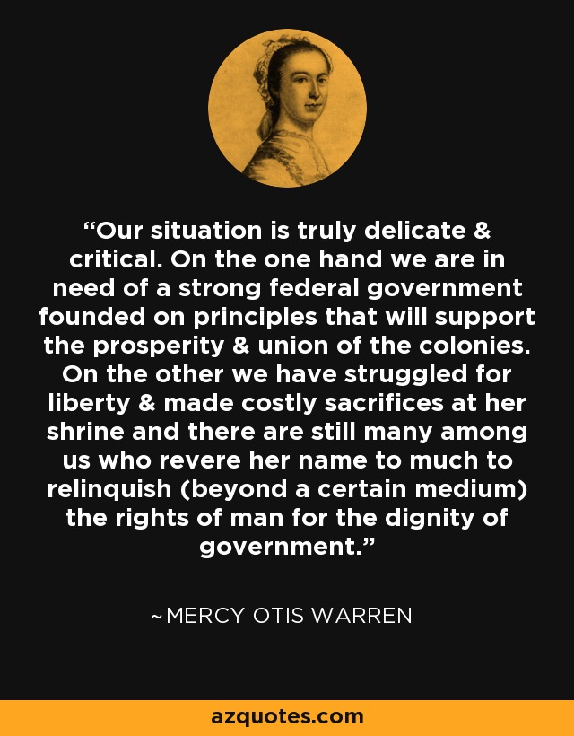 Our situation is truly delicate & critical. On the one hand we are in need of a strong federal government founded on principles that will support the prosperity & union of the colonies. On the other we have struggled for liberty & made costly sacrifices at her shrine and there are still many among us who revere her name to much to relinquish (beyond a certain medium) the rights of man for the dignity of government. - Mercy Otis Warren