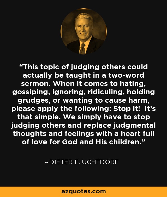 This topic of judging others could actually be taught in a two-word sermon. When it comes to hating, gossiping, ignoring, ridiculing, holding grudges, or wanting to cause harm, please apply the following: Stop it! It’s that simple. We simply have to stop judging others and replace judgmental thoughts and feelings with a heart full of love for God and His children. - Dieter F. Uchtdorf