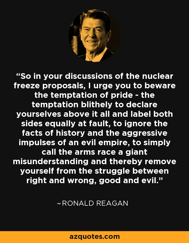 So in your discussions of the nuclear freeze proposals, I urge you to beware the temptation of pride - the temptation blithely to declare yourselves above it all and label both sides equally at fault, to ignore the facts of history and the aggressive impulses of an evil empire, to simply call the arms race a giant misunderstanding and thereby remove yourself from the struggle between right and wrong, good and evil. - Ronald Reagan