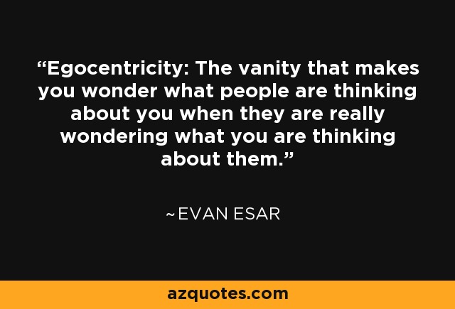 Egocentricity: The vanity that makes you wonder what people are thinking about you when they are really wondering what you are thinking about them. - Evan Esar