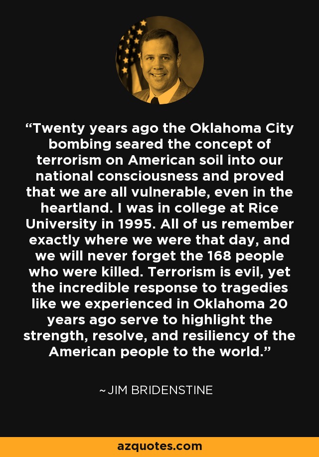 Twenty years ago the Oklahoma City bombing seared the concept of terrorism on American soil into our national consciousness and proved that we are all vulnerable, even in the heartland. I was in college at Rice University in 1995. All of us remember exactly where we were that day, and we will never forget the 168 people who were killed. Terrorism is evil, yet the incredible response to tragedies like we experienced in Oklahoma 20 years ago serve to highlight the strength, resolve, and resiliency of the American people to the world. - Jim Bridenstine