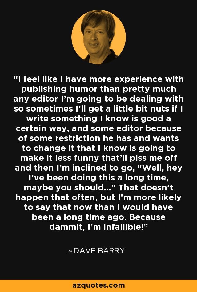 I feel like I have more experience with publishing humor than pretty much any editor I'm going to be dealing with so sometimes I'll get a little bit nuts if I write something I know is good a certain way, and some editor because of some restriction he has and wants to change it that I know is going to make it less funny that'll piss me off and then I'm inclined to go, 