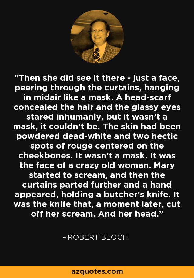 Then she did see it there - just a face, peering through the curtains, hanging in midair like a mask. A head-scarf concealed the hair and the glassy eyes stared inhumanly, but it wasn’t a mask, it couldn’t be. The skin had been powdered dead-white and two hectic spots of rouge centered on the cheekbones. It wasn’t a mask. It was the face of a crazy old woman. Mary started to scream, and then the curtains parted further and a hand appeared, holding a butcher’s knife. It was the knife that, a moment later, cut off her scream. And her head. - Robert Bloch