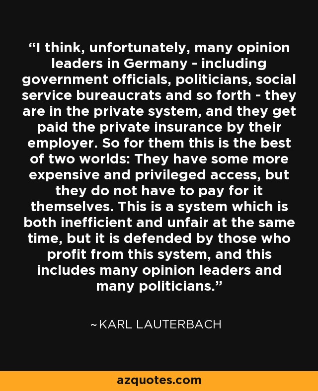 I think, unfortunately, many opinion leaders in Germany - including government officials, politicians, social service bureaucrats and so forth - they are in the private system, and they get paid the private insurance by their employer. So for them this is the best of two worlds: They have some more expensive and privileged access, but they do not have to pay for it themselves. This is a system which is both inefficient and unfair at the same time, but it is defended by those who profit from this system, and this includes many opinion leaders and many politicians. - Karl Lauterbach