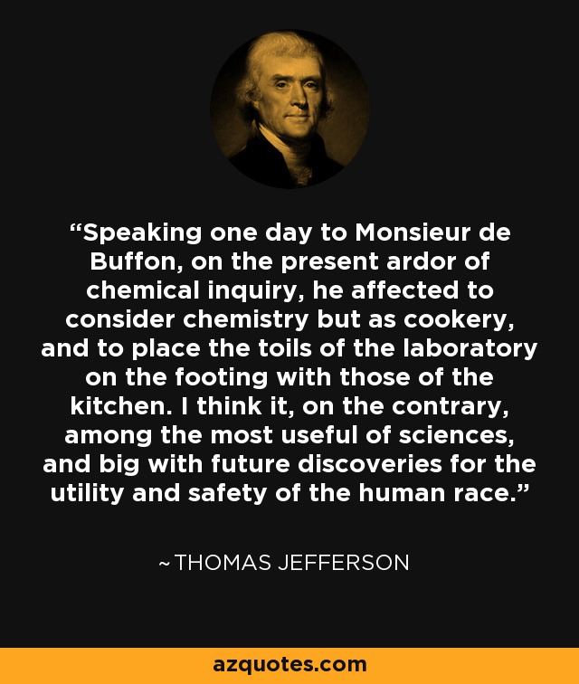 Speaking one day to Monsieur de Buffon, on the present ardor of chemical inquiry, he affected to consider chemistry but as cookery, and to place the toils of the laboratory on the footing with those of the kitchen. I think it, on the contrary, among the most useful of sciences, and big with future discoveries for the utility and safety of the human race. - Thomas Jefferson