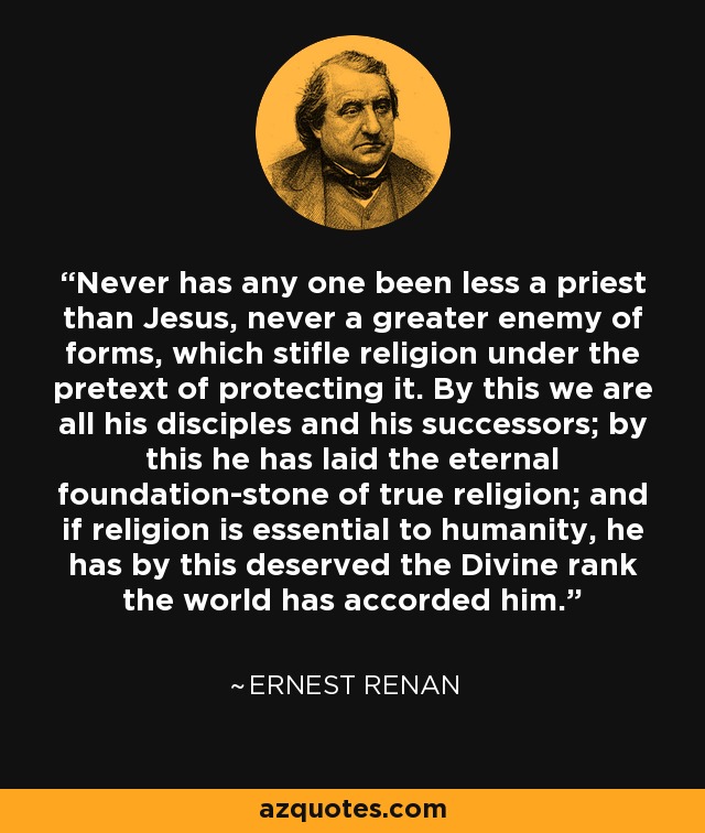 Never has any one been less a priest than Jesus, never a greater enemy of forms, which stifle religion under the pretext of protecting it. By this we are all his disciples and his successors; by this he has laid the eternal foundation-stone of true religion; and if religion is essential to humanity, he has by this deserved the Divine rank the world has accorded him. - Ernest Renan