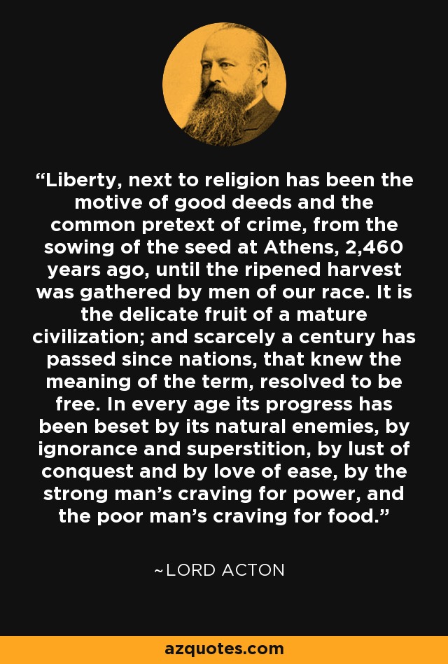 Liberty, next to religion has been the motive of good deeds and the common pretext of crime, from the sowing of the seed at Athens, 2,460 years ago, until the ripened harvest was gathered by men of our race. It is the delicate fruit of a mature civilization; and scarcely a century has passed since nations, that knew the meaning of the term, resolved to be free. In every age its progress has been beset by its natural enemies, by ignorance and superstition, by lust of conquest and by love of ease, by the strong man's craving for power, and the poor man's craving for food. - Lord Acton