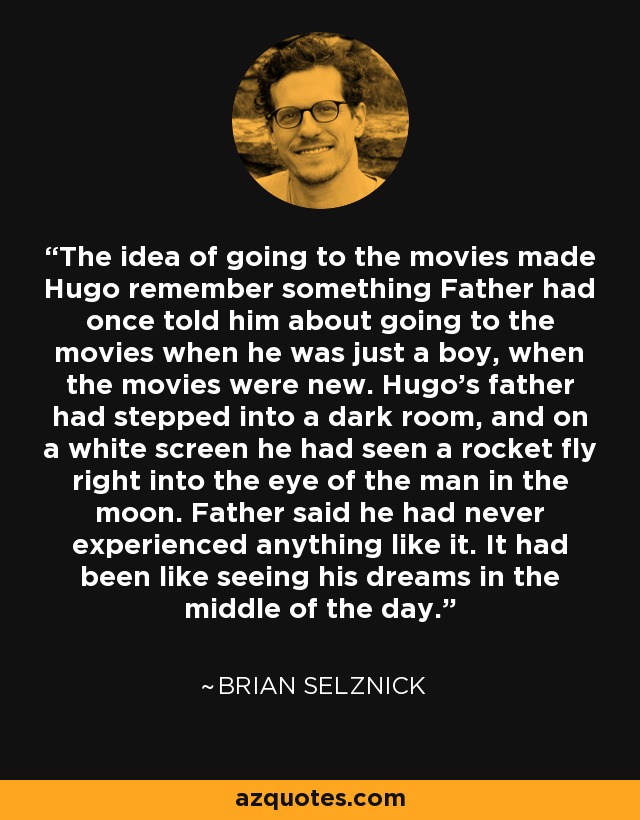 The idea of going to the movies made Hugo remember something Father had once told him about going to the movies when he was just a boy, when the movies were new. Hugo's father had stepped into a dark room, and on a white screen he had seen a rocket fly right into the eye of the man in the moon. Father said he had never experienced anything like it. It had been like seeing his dreams in the middle of the day. - Brian Selznick