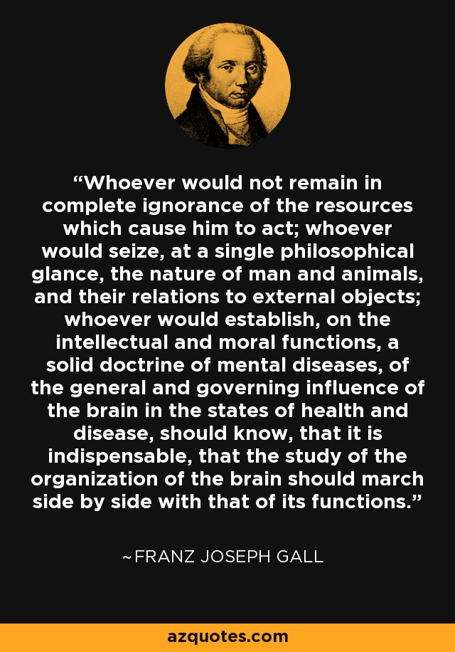 Whoever would not remain in complete ignorance of the resources which cause him to act; whoever would seize, at a single philosophical glance, the nature of man and animals, and their relations to external objects; whoever would establish, on the intellectual and moral functions, a solid doctrine of mental diseases, of the general and governing influence of the brain in the states of health and disease, should know, that it is indispensable, that the study of the organization of the brain should march side by side with that of its functions. - Franz Joseph Gall