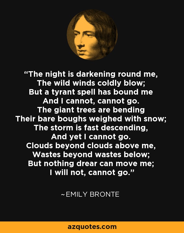 The night is darkening round me, The wild winds coldly blow; But a tyrant spell has bound me And I cannot, cannot go. The giant trees are bending Their bare boughs weighed with snow; The storm is fast descending, And yet I cannot go. Clouds beyond clouds above me, Wastes beyond wastes below; But nothing drear can move me; I will not, cannot go. - Emily Bronte