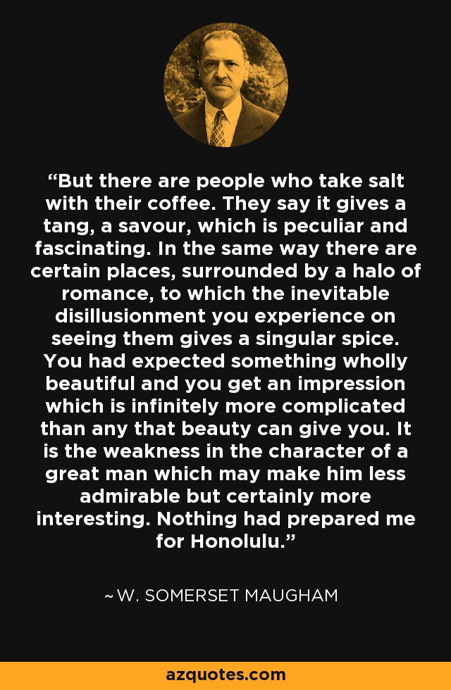 But there are people who take salt with their coffee. They say it gives a tang, a savour, which is peculiar and fascinating. In the same way there are certain places, surrounded by a halo of romance, to which the inevitable disillusionment you experience on seeing them gives a singular spice. You had expected something wholly beautiful and you get an impression which is infinitely more complicated than any that beauty can give you. It is the weakness in the character of a great man which may make him less admirable but certainly more interesting. Nothing had prepared me for Honolulu. - W. Somerset Maugham