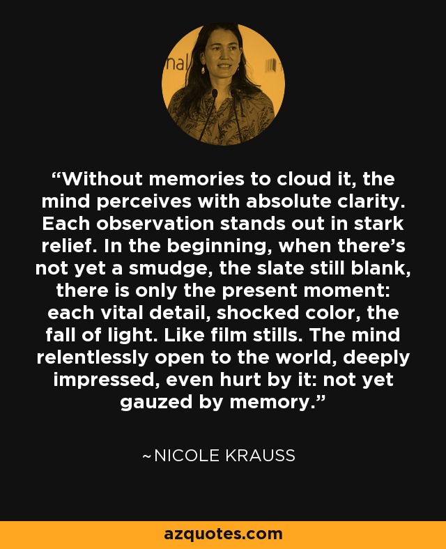 Without memories to cloud it, the mind perceives with absolute clarity. Each observation stands out in stark relief. In the beginning, when there's not yet a smudge, the slate still blank, there is only the present moment: each vital detail, shocked color, the fall of light. Like film stills. The mind relentlessly open to the world, deeply impressed, even hurt by it: not yet gauzed by memory. - Nicole Krauss