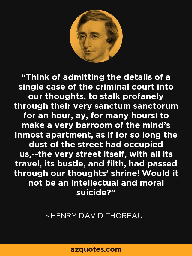 Think of admitting the details of a single case of the criminal court into our thoughts, to stalk profanely through their very sanctum sanctorum for an hour, ay, for many hours! to make a very barroom of the mind's inmost apartment, as if for so long the dust of the street had occupied us,--the very street itself, with all its travel, its bustle, and filth, had passed through our thoughts' shrine! Would it not be an intellectual and moral suicide? - Henry David Thoreau