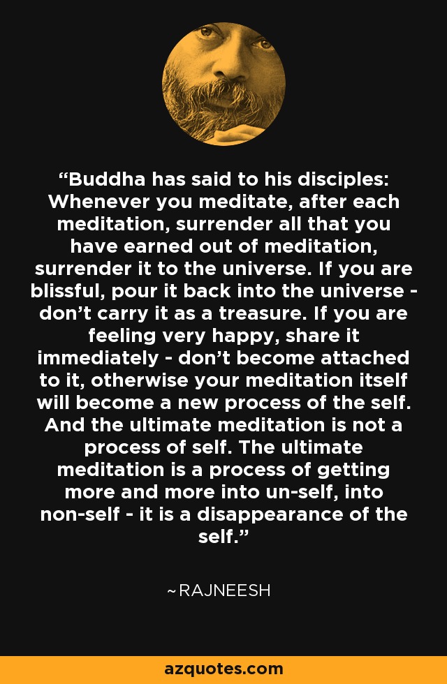 Buddha has said to his disciples: Whenever you meditate, after each meditation, surrender all that you have earned out of meditation, surrender it to the universe. If you are blissful, pour it back into the universe - don't carry it as a treasure. If you are feeling very happy, share it immediately - don't become attached to it, otherwise your meditation itself will become a new process of the self. And the ultimate meditation is not a process of self. The ultimate meditation is a process of getting more and more into un-self, into non-self - it is a disappearance of the self. - Rajneesh